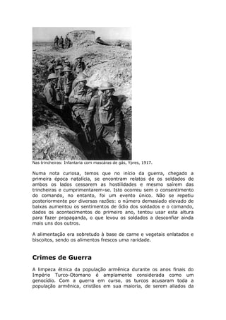 Nas trincheiras: Infantaria com mascáras de gás, Ypres, 1917.
Numa nota curiosa, temos que no início da guerra, chegado a
primeira época natalícia, se encontram relatos de os soldados de
ambos os lados cessarem as hostilidades e mesmo saírem das
trincheiras e cumprimentarem-se. Isto ocorreu sem o consentimento
do comando, no entanto, foi um evento único. Não se repetiu
posteriormente por diversas razões: o número demasiado elevado de
baixas aumentou os sentimentos de ódio dos soldados e o comando,
dados os acontecimentos do primeiro ano, tentou usar esta altura
para fazer propaganda, o que levou os soldados a desconfiar ainda
mais uns dos outros.
A alimentação era sobretudo à base de carne e vegetais enlatados e
biscoitos, sendo os alimentos frescos uma raridade.
Crimes de Guerra
A limpeza étnica da população armênica durante os anos finais do
Império Turco-Otomano é amplamente considerada como um
genocídio. Com a guerra em curso, os turcos acusaram toda a
população armênica, cristãos em sua maioria, de serem aliados da
 