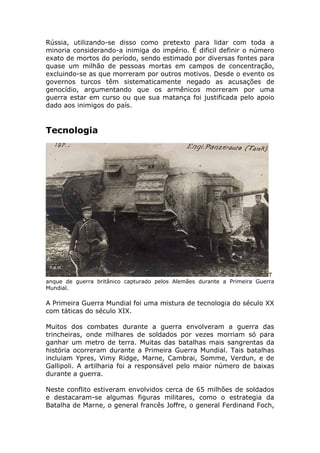Rússia, utilizando-se disso como pretexto para lidar com toda a
minoria considerando-a inimiga do império. É dificil definir o número
exato de mortos do período, sendo estimado por diversas fontes para
quase um milhão de pessoas mortas em campos de concentração,
excluindo-se as que morreram por outros motivos. Desde o evento os
governos turcos têm sistematicamente negado as acusações de
genocídio, argumentando que os armênicos morreram por uma
guerra estar em curso ou que sua matança foi justificada pelo apoio
dado aos inimigos do país.
Tecnologia
T
anque de guerra britânico capturado pelos Alemães durante a Primeira Guerra
Mundial.
A Primeira Guerra Mundial foi uma mistura de tecnologia do século XX
com táticas do século XIX.
Muitos dos combates durante a guerra envolveram a guerra das
trincheiras, onde milhares de soldados por vezes morriam só para
ganhar um metro de terra. Muitas das batalhas mais sangrentas da
história ocorreram durante a Primeira Guerra Mundial. Tais batalhas
incluiam Ypres, Vimy Ridge, Marne, Cambrai, Somme, Verdun, e de
Gallipoli. A artilharia foi a responsável pelo maior número de baixas
durante a guerra.
Neste conflito estiveram envolvidos cerca de 65 milhões de soldados
e destacaram-se algumas figuras militares, como o estrategia da
Batalha de Marne, o general francês Joffre, o general Ferdinand Foch,
 