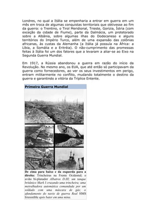 Londres, no qual a Itália se empenharia a entrar em guerra em um
mês em troca de algumas conquistas territoriais que obtivesse ao fim
da guerra: o Trentino, o Tirol Meridional, Trieste, Gorizia, Ístria (com
exceção da cidade de Fiume), parte da Dalmácia, um protetorado
sobre a Albânia, sobre algumas ilhas do Dodecaneso e alguns
territórios do Império Turco, além de uma expansão das colônias
africanas, às custas da Alemanha (a Itália já possuía na África: a
Líbia, a Somália e a Eritréia). O não-cumprimento das promessas
feitas à Itália foi um dos fatores que a levaram a aliar-se ao Eixo na
Segunda Guerra Mundial.
Em 1917, a Rússia abandonou a guerra em razão do início da
Revolução. No mesmo ano, os EUA, que até então só participavam da
guerra como fornecedores, ao ver os seus investimentos em perigo,
entram militarmente no conflito, mudando totalmente o destino da
guerra e garantindo a vitória da Tríplice Entente.
Primeira Guerra Mundial
De cima para baixo e da esquerda para a
direita: Trincheiras na Frente Ocidental; o
avião bi-planador Albatros D.III; um tanque
britânico Mark I cruzando uma trincheira; uma
metralhadora automática comandada por um
soldado com uma máscara de gás; o
afundamento do navio de guerra Real HMS
Irresistible após bater em uma mina.
 