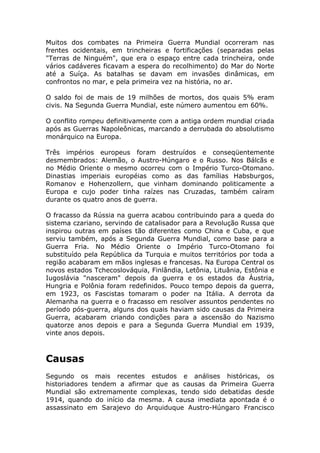 Muitos dos combates na Primeira Guerra Mundial ocorreram nas
frentes ocidentais, em trincheiras e fortificações (separadas pelas
"Terras de Ninguém", que era o espaço entre cada trincheira, onde
vários cadáveres ficavam a espera do recolhimento) do Mar do Norte
até a Suíça. As batalhas se davam em invasões dinâmicas, em
confrontos no mar, e pela primeira vez na história, no ar.
O saldo foi de mais de 19 milhões de mortos, dos quais 5% eram
civis. Na Segunda Guerra Mundial, este número aumentou em 60%.
O conflito rompeu definitivamente com a antiga ordem mundial criada
após as Guerras Napoleônicas, marcando a derrubada do absolutismo
monárquico na Europa.
Três impérios europeus foram destruídos e conseqüentemente
desmembrados: Alemão, o Austro-Húngaro e o Russo. Nos Bálcãs e
no Médio Oriente o mesmo ocorreu com o Império Turco-Otomano.
Dinastias imperiais européias como as das famílias Habsburgos,
Romanov e Hohenzollern, que vinham dominando politicamente a
Europa e cujo poder tinha raízes nas Cruzadas, também caíram
durante os quatro anos de guerra.
O fracasso da Rússia na guerra acabou contribuindo para a queda do
sistema czariano, servindo de catalisador para a Revolução Russa que
inspirou outras em países tão diferentes como China e Cuba, e que
serviu também, após a Segunda Guerra Mundial, como base para a
Guerra Fria. No Médio Oriente o Império Turco-Otomano foi
substituído pela República da Turquia e muitos territórios por toda a
região acabaram em mãos inglesas e francesas. Na Europa Central os
novos estados Tchecoslováquia, Finlândia, Letônia, Lituânia, Estônia e
Iugoslávia "nasceram" depois da guerra e os estados da Áustria,
Hungria e Polônia foram redefinidos. Pouco tempo depois da guerra,
em 1923, os Fascistas tomaram o poder na Itália. A derrota da
Alemanha na guerra e o fracasso em resolver assuntos pendentes no
período pós-guerra, alguns dos quais haviam sido causas da Primeira
Guerra, acabaram criando condições para a ascensão do Nazismo
quatorze anos depois e para a Segunda Guerra Mundial em 1939,
vinte anos depois.
Causas
Segundo os mais recentes estudos e análises históricas, os
historiadores tendem a afirmar que as causas da Primeira Guerra
Mundial são extremamente complexas, tendo sido debatidas desde
1914, quando do início da mesma. A causa imediata apontada é o
assassinato em Sarajevo do Arquiduque Austro-Húngaro Francisco
 
