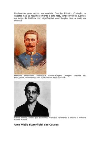 Ferdinando pelo sérvio nacionalista Gavrillo Princip. Contudo, a
questão não se resume somente a este fato, tendo diversos eventos
ao longo da história com significativa contribuição para o início do
conflito.
Francisco Ferdinando, Arquiduque Austro-Húngaro (imagem coletada de:
http://www.rodadotempo.com.br/ntc/default.asp?Cod=429).
Gavrilo Princip, sérvio que assassinou Francisco Ferdinando e iniciou a Primeira
Guerra Mundial.
Uma Visão Superficial das Causas
 