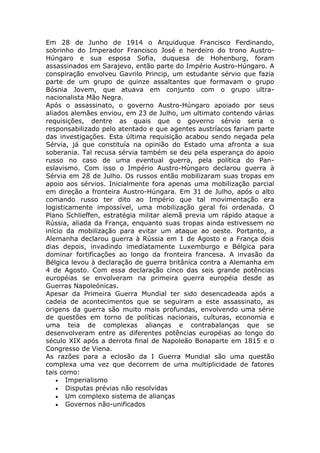 Em 28 de Junho de 1914 o Arquiduque Francisco Ferdinando,
sobrinho do Imperador Francisco José e herdeiro do trono Austro-
Húngaro e sua esposa Sofia, duquesa de Hohenburg, foram
assassinados em Sarajevo, então parte do Império Austro-Húngaro. A
conspiração envolveu Gavrilo Princip, um estudante sérvio que fazia
parte de um grupo de quinze assaltantes que formavam o grupo
Bósnia Jovem, que atuava em conjunto com o grupo ultra-
nacionalista Mão Negra.
Após o assassinato, o governo Austro-Húngaro apoiado por seus
aliados alemães enviou, em 23 de Julho, um ultimato contendo várias
requisições, dentre as quais que o governo sérvio seria o
responsabilizado pelo atentado e que agentes austríacos fariam parte
das investigações. Esta última requisição acabou sendo negada pela
Sérvia, já que constituía na opinião do Estado uma afronta a sua
soberania. Tal recusa sérvia também se deu pela esperança do apoio
russo no caso de uma eventual guerra, pela política do Pan-
eslavismo. Com isso o Império Austro-Húngaro declarou guerra à
Sérvia em 28 de Julho. Os russos então mobilizaram suas tropas em
apoio aos sérvios. Inicialmente fora apenas uma mobilização parcial
em direção a fronteira Austro-Húngara. Em 31 de Julho, após o alto
comando russo ter dito ao Império que tal movimentação era
logisticamente impossível, uma mobilização geral foi ordenada. O
Plano Schlieffen, estratégia militar alemã previa um rápido ataque a
Rússia, aliada da França, enquanto suas tropas ainda estivessem no
início da mobilização para evitar um ataque ao oeste. Portanto, a
Alemanha declarou guerra à Rússia em 1 de Agosto e a França dois
dias depois, invadindo imediatamente Luxemburgo e Bélgica para
dominar fortificações ao longo da fronteira francesa. A invasão da
Bélgica levou à declaração de guerra britânica contra a Alemanha em
4 de Agosto. Com essa declaração cinco das seis grande potências
européias se envolveram na primeira guerra européia desde as
Guerras Napoleónicas.
Apesar da Primeira Guerra Mundial ter sido desencadeada após a
cadeia de acontecimentos que se seguiram a este assassinato, as
origens da guerra são muito mais profundas, envolvendo uma série
de questões em torno de políticas nacionais, culturas, economia e
uma teia de complexas alianças e contrabalanças que se
desenvolveram entre as diferentes potências européias ao longo do
século XIX após a derrota final de Napoleão Bonaparte em 1815 e o
Congresso de Viena.
As razões para a eclosão da I Guerra Mundial são uma questão
complexa uma vez que decorrem de uma multiplicidade de fatores
tais como:
• Imperialismo
• Disputas prévias não resolvidas
• Um complexo sistema de alianças
• Governos não-unificados
 