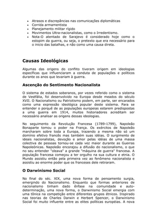 • Atrasos e discrepâncias nas comunicações diplomáticas
• Corrida armamentista
• Planejamento militar rígido
• Movimentos Ultra-nacionalistas, como o Irredentismo.
• Nota:O atentado de Sarajevo é considerado hoje como o
estopim da guerra, ou seja, o pretexto que era necessário para
o inicio das batalhas, e não como uma causa direta.
Causas Ideológicas
Algumas das origens do conflito tiveram origem em ideologias
específicas que influenciaram a conduta de populações e políticos
durante os anos que levariam à guerra.
Ascenção do Sentimento Nacionalista
O sistema de estados soberanos, por vezes referido como o sistema
de Vestfália, foi desenvolvido na Europa desde meados do século
XVII. O Nacionalismo ou Patriotismo podem, em parte, ser encarados
como uma expressão ideológica popular deste sistema. Para se
entender o porquê de as populações europeias estarem predispostas
a uma guerra em 1914, muitos historiadores acreditam ser
necessário analisar as origens dessas ideologias.
No seguimento da Revolução Francesa (1789-1799), Napoleão
Bonaparte tomou o poder na França. Os exércitos de Napoleão
marcharam sobre toda a Europa, trazendo a mesma não só um
domínio efetivo francês mas também suas idéias. O surgimento de
ideais nacionalistas, devoção e amor pelas idéias de uma massa
colectiva de pessoas tornou-se cada vez maior durante as Guerras
Napoleónicas. Napoleão encorajou a difusão do nacionalismo, o que
no seu entender "oleava" a grande "máquina de guerra" francesa. A
população francesa começou a ter orgulho na sua cultura e etnia. O
Mundo assistiu então pela primeira vez ao fenômeno nacionalista e
assistiu ao enorme poder que os franceses dele retiraram.
O Darwinismo Social
No final do séc. XIX, uma nova forma de pensamento surgia,
emergindo do Nacionalismo. Enquanto que formas anteriores de
nacionalismo tinham dado ênfase na comunidade e auto-
determinação, uma nova forma, o Darwinismo Social emergia com
uma tônica na competição entre diferentes grupos étnicos. Inspirado
nas teorias de Charles Darwin e Herbert Spencer, o Darwinismo
Social foi muito influente entre as elites políticas européias. A nova
 
