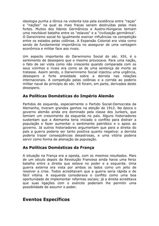 ideologia punha a tônica na violenta luta pela existência entre "raças"
e "nações" na qual as mais fracas seriam destruídas pelas mais
fortes. Muitos dos líderes Germânicos e Austro-Húngaros temiam
uma inevitável batalha entre os "eslavos" e a "civilização germânica".
O Darwinismo social foi igualmente exercer influências na competição
entre os estados pelas colônias. A Expansão Colonial era vista como
sendo de fundamental importância no assegurar de uma vantagem
econômica e militar face aos rivais.
Um aspecto importante do Darwinismo Social do séc. XIX, é o
sentimento de desespero que o mesmo provocava. Para uma nação,
o fato de ser vista como não crescente quando comparada com os
seus vizinhos e rivais era como se de uma sentença de morte se
tratasse. Assim sendo, o Darwininismo Social injectou uma urgência,
desespero e forte ansiedade sobre a derrota nas relações
internacionais. A competição pelas colônias e a corrida ao poderio
militar naval do princípio do séc. XX foram, em parte, derivados deste
desespero.
As Políticas Domésticas do Império Alemão
Partidos de esquerda, especialmente o Partido Social-Democrata da
Alemanha, tiveram grandes ganhos na eleição de 1912. Na época o
governo alemão ainda era dominado pela classe dos Junkers, que
temiam um crescimento da esquerda no país. Alguns historiadores
sustentam que a Alemanha teria iniciado o conflito para distrair a
população e fazer aumentar o sentimento patriótico e o apoio ao
governo. Já outros historiadores argumentam que para a direita do
país a guerra poderia ser tanto positiva quanto negativa: a derrota
poderia trazer conseqüências desastrosas, e uma vitória poderia
servir como forma de alienação da população.
As Políticas Domésticas da França
A situação na França era a oposta, com os mesmos resultados. Mais
de um século depois da Revolução Francesa ainda havia uma feroz
batalha entre a direita que estava no poder e a esquerda. Uma
guerra externa era vista por ambos os lados como um jeito de
resolver a crise. Todos acreditavam que a guerra seria rápida e de
fácil vitória. A esquerda considerava o conflito como uma boa
oportunidade de implementar reformas sociais; já a direita acreditava
que suas ligações com o exército poderiam lhe permitir uma
possibilidade de assumir o poder.
Eventos Específicos
 