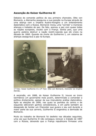 Ascenção do Kaiser Guilherme II
Debaixo do comando político do seu primeiro chanceler, Otto von
Bismarck, a Alemanha assegurou a sua posição na Europa através de
uma aliança com o Império Austro-Húngaro e um entendimento
diplomático com a Rússia. Bismarck iniciou uma "corrida" a inúmeras
alianças e tratados de paz. De fato, assinou a paz com quase todas
as nações europeias, exceto com a França. Sentia pois, que uma
guerra poderia destruir a nação recém-nascida que ele criara na
década de 1860. Quando da morte de Guilherme I, um sistema de
alianças assegurava a paz na Europa.
1ª Foto: Kaiser Guilherme II e 2ª Foto: Otto von Bismarck, chanceler do Império
Alemão.
A ascensão, em 1888, do Kaiser Guilherme II, trouxe ao trono
Germânico um governante mais jovem, determinado a comandar a
política diretamente, apesar da sua imprudente análise diplomática.
Após as eleições de 1890, nas quais os partidos do centro e de
esquerda obtiveram ganhos consideráveis, e em parte também ao
desagrado de herdar um Chanceler que guiara o seu avô durante a
maior parte da sua carreira, Guilherme II engendrou a demissão de
Bismarck.
Muito do trabalho de Bismarck foi desfeito nas décadas seguintes,
uma vez que Guiherme II não conseguiu renovar o tratado de 1887
com a Rússia, deixando que a França republicana firmasse uma
 