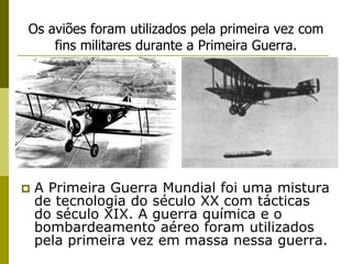 Os aviões foram utilizados pela primeira vez com fins militares durante a Primeira Guerra.A Primeira Guerra Mundial foi uma mistura de tecnologia do século XX com tácticas do século XIX. A guerra química e o bombardeamento aéreo foram utilizados pela primeira vez em massa nessa guerra.