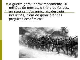 .A guerra gerou aproximadamente 10 milhões de mortos, o triplo de feridos, arrasou campos agrícolas, destruiu indústrias, além de gerar grandes prejuízos econômicos. 