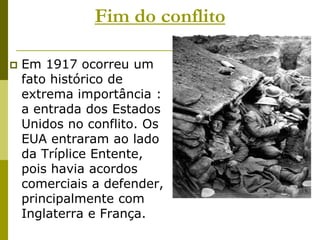 Fim do conflitoEm 1917 ocorreu um fato histórico de extrema importância : a entrada dos Estados Unidos no conflito. Os EUA entraram ao lado da Tríplice Entente, pois havia acordos comerciais a defender, principalmente com Inglaterra e França. 