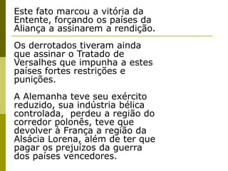 Este fato marcou a vitória da Entente, forçando os países da Aliança a assinarem a rendição. Os derrotados tiveram ainda que assinar o Tratado de Versalhes que impunha a estes países fortes restrições e punições. A Alemanha teve seu exército reduzido, sua indústria bélica controlada,  perdeu a região do corredor polonês, teve que devolver à França a região da Alsácia Lorena, além de ter que pagar os prejuízos da guerra dos países vencedores. 
