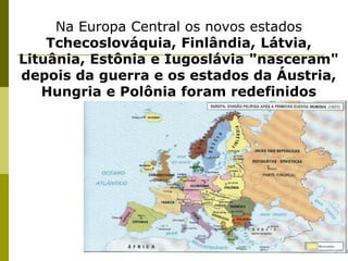 Na Europa Central os novos estados Tchecoslováquia, Finlândia, Látvia, Lituânia, Estônia e Iugoslávia "nasceram" depois da guerra e os estados da Áustria, Hungria e Polônia foram redefinidos 