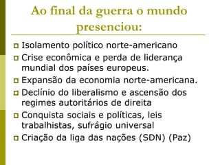 Ao final da guerra o mundo presenciou:Isolamento político norte-americanoCrise econômica e perda de liderança mundial dos países europeus.Expansão da economia norte-americana.Declínio do liberalismo e ascensão dos regimes autoritários de direitaConquista sociais e políticas, leis trabalhistas, sufrágio universalCriação da liga das nações (SDN) (Paz)