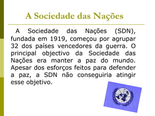 A Sociedade das NaçõesA Sociedade das Nações (SDN), fundada em 1919, começou por agrupar 32 dos países vencedores da guerra. O principal objectivo da Sociedade das Nações era manter a paz do mundo.  Apesar dos esforços feitos para defender a paz, a SDN não conseguiria atingir esse objetivo.