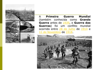 A Primeira Guerra Mundial (também conhecida como Grande Guerra antes de 1939, e Guerra das Guerras) foi um conflito mundial ocorrido entre 28 de Julho de 1914 e 11 de Novembro de 1918.