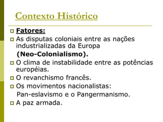 Contexto HistóricoFatores:As disputas coloniais entre as nações industrializadas da Europa(Neo-Colonialismo).O clima de instabilidade entre as potências européias.O revanchismo francês.Os movimentos nacionalistas:   Pan-eslavismo e o Pangermanismo.A paz armada.