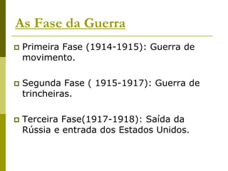 As Fase da GuerraPrimeira Fase (1914-1915): Guerra de movimento.Segunda Fase ( 1915-1917): Guerra de trincheiras.Terceira Fase(1917-1918): Saída da Rússia e entrada dos Estados Unidos.