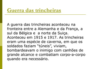 Guerra das trincheirasA guerra das trincheiras aconteceu na fronteira entre a Alemanha e da França, a sul da Bélgica e  a norte da Suiça. Aconteceu em 1915 e 1917. As trincheiras eram uma espécie de caverna, em que os soldados faziam “túneis”, viviam, bombardeavam o inimigo com canhões de grande alcance e combatiam corpo-a-corpo quando era necessário.