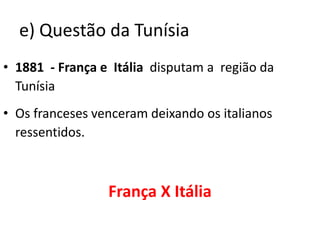 e) Questão da Tunísia1881  - França e  Itália  disputam a  região da TunísiaOs franceses venceram deixando os italianos ressentidos.França X Itália