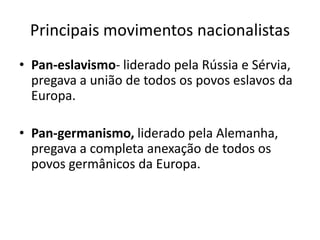 Principais movimentos nacionalistasPan-eslavismo- liderado pela Rússia e Sérvia, pregava a união de todos os povos eslavos da Europa.Pan-germanismo, liderado pela Alemanha, pregava a completa anexação de todos os povos germânicos da Europa. 