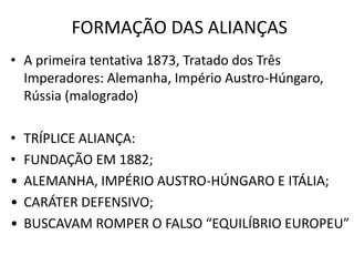 FORMAÇÃO DAS ALIANÇASA primeira tentativa 1873, Tratado dos Três Imperadores: Alemanha, Império Austro-Húngaro, Rússia (malogrado)TRÍPLICE ALIANÇA:FUNDAÇÃO EM 1882;ALEMANHA, IMPÉRIO AUSTRO-HÚNGARO E ITÁLIA;