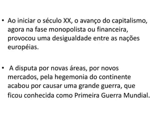 Ao iniciar o século XX, o avanço do capitalismo, agora na fase monopolista ou financeira, provocou uma desigualdade entre as nações européias.