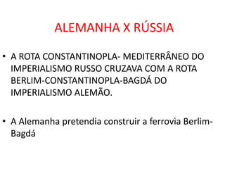 ALEMANHA X RÚSSIAA ROTA CONSTANTINOPLA- MEDITERRÂNEO DO IMPERIALISMO RUSSO CRUZAVA COM A ROTA BERLIM-CONSTANTINOPLA-BAGDÁ DO IMPERIALISMO ALEMÃO.A Alemanha pretendia construir a ferrovia Berlim-Bagdá