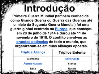 Introdução
Primeira Guerra Mundial (também conhecida como
Grande Guerra ou Guerra das Guerras até o início
da Segunda Guerra Mundial) foi uma guerra global
centrada na Europa, que começou em 28 de julho
de 1914 e durou até 11 de novembro de 1918. O
conflito envolveu as grandes potências de todo o
mundo, que organizaram-se em duas alianças
opostas.
Tríplice Aliança Tríplice Entente
Alemanha Reino Unido
Áustria-Hungria França
Itália Russia
 