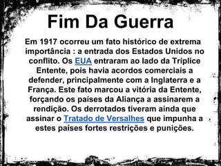 Fim Da Guerra
Em 1917 ocorreu um fato histórico de extrema
importância : a entrada dos Estados Unidos no
conflito. Os EUA entraram ao lado da Tríplice
Entente, pois havia acordos comerciais a
defender, principalmente com a Inglaterra e a
França. Este fato marcou a vitória da Entente,
forçando os países da Aliança a assinarem a
rendição. Os derrotados tiveram ainda que assinar
o Tratado de Versalhes que impunha a estes
países fortes restrições e punições.
 