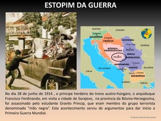 ESTOPIM DA GUERRA
No dia 28 de junho de 1914 , o príncipe herdeiro do trono austro-húngaro, o arquiduque
Francisco Ferdinando, em visita a cidade de Sarajevo, na província da Bósnia-Herzegovina,
foi assassinado pelo estudante Gravilo Princip, que eram membro do grupo terrorista
denominado “mão negra”. Esta acontecimento serviu de argumentos para dar início a
Primeira Guerra Mundial.
Professor Murilo Benevides
 