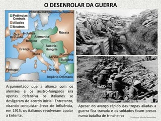 O DESENROLAR DA GUERRA
Argumentado que a aliança com os
alemães e os austro-húngaros era
apenas defensiva os italianos se
desligaram do acordo inicial. Entretanto,
visando conquistar áreas de influência,
em 1915, os italianos resolveram apoiar
a Entente.
Apesar do avanço rápido das tropas aliadas a
guerra fica travada e os soldados ficam presos
numa batalha de trincheiras Professor Murilo Benevides
 