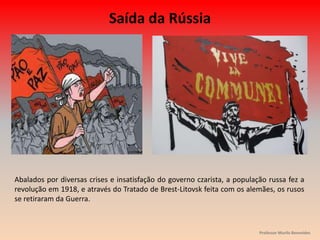 Abalados por diversas crises e insatisfação do governo czarista, a população russa fez a
revolução em 1918, e através do Tratado de Brest-Litovsk feita com os alemães, os rusos
se retiraram da Guerra.
Saída da Rússia
Professor Murilo Benevides
 