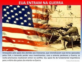 EUA ENTRAM NA GUERRA
Ameaçados pelo apoio dos alemães aos mexicanos, que reivindicavam suas terras apossadas
pelos EUA, e temendo perder seus investimentos, caso a entente perdesses a Guerra, os
norte-americanos resolveram entrar no conflito. Seu apoio foi de fundamental importância
para a vitória dos países da entente na Guerra Professor Murilo Benevides
 