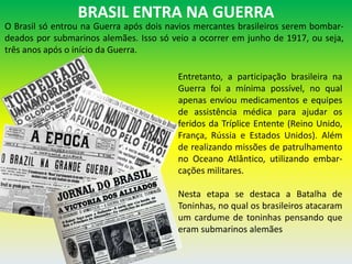 BRASIL ENTRA NA GUERRA
O Brasil só entrou na Guerra após dois navios mercantes brasileiros serem bombar-
deados por submarinos alemães. Isso só veio a ocorrer em junho de 1917, ou seja,
três anos após o início da Guerra.
Entretanto, a participação brasileira na
Guerra foi a mínima possível, no qual
apenas enviou medicamentos e equipes
de assistência médica para ajudar os
feridos da Tríplice Entente (Reino Unido,
França, Rússia e Estados Unidos). Além
de realizando missões de patrulhamento
no Oceano Atlântico, utilizando embar-
cações militares.
Nesta etapa se destaca a Batalha de
Toninhas, no qual os brasileiros atacaram
um cardume de toninhas pensando que
eram submarinos alemães
 