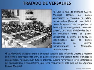 TRATADO DE VERSALHES
 Com o final da Primeira Guerra
Mundial (1919), os países
vencedores se reuniram na cidade
de Versalhes (França), para definir
novas fronteiras para os países da
Europa (com o surgimento de novos
países), uma nova divisão das áreas
de influência entre os países
vencedores e, acima de tudo, as
indenizações que os países
causadores da Guerra,
principalmente a Alemanha
deveriam pagar.
 A Alemanha acabou sendo a principal culpada pelo início da Guerra e mesmo
com sem a aprovação dos EUA, os países reunidos impuseram fortes obrigações
aos alemães, no qual, num futuro próximo, surgirá novamente forte sentimento
de nacionalismo e revanchismo que será responsável pela eclosão da Segunda
Guerra Mundial.
Professor Murilo Benevides
 