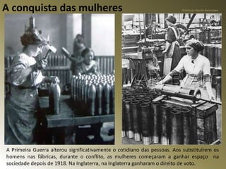 A conquista das mulheres
A Primeira Guerra alterou significativamente o cotidiano das pessoas. Aos substituírem os
homens nas fábricas, durante o conflito, as mulheres começaram a ganhar espaço na
sociedade depois de 1918. Na Inglaterra, na Inglaterra ganharam o direito de voto.
Professor Murilo Benevides
 