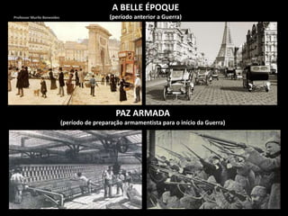 A BELLE ÉPOQUE
(período anterior a Guerra)
PAZ ARMADA
(período de preparação armamentista para o início da Guerra)
Professor Murilo Benevides
 
