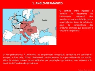 1. ANGLO-GERMÂNICO
O conflito entre ingleses e
alemães foi decorrente do
crescimento industrial dos
alemães e sua insatisfação com a
repartição das áreas de influência,
além da concorrência dos
produtos alemães que passaram a
circular na Inglaterra.
O Pan-germanismo: A Alemanha ao empreender conquistas territoriais no continente
europeu e fora dele, fazia-o obedecendo ao imperativo da superioridade de sua nação,
além de desejar anexar terras habitadas por populações germânicas, que estavam sob
domínio de Estados não germânicos
Professor Murilo Benevides
 