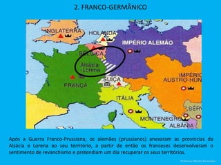 2. FRANCO-GERMÂNICO
Após a Guerra Franco-Prussiana, os alemães (prussianos) anexaram as províncias da
Alsácia e Lorena ao seu território, a partir de então os franceses desenvolveram o
sentimento de revanchismo e pretendiam um dia recuperar os seus territórios.
Professor Murilo Benevides
 