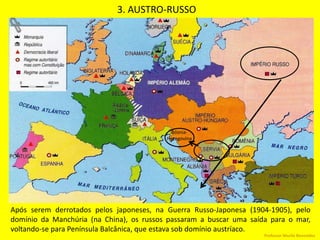 3. AUSTRO-RUSSO
Após serem derrotados pelos japoneses, na Guerra Russo-Japonesa (1904-1905), pelo
domínio da Manchúria (na China), os russos passaram a buscar uma saída para o mar,
voltando-se para Península Balcânica, que estava sob domínio austríaco.
Bósnia-
Hezegovina
Professor Murilo Benevides
 