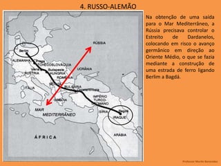 4. RUSSO-ALEMÃO
Na obtenção de uma saída
para o Mar Mediterrâneo, a
Rússia precisava controlar o
Estreito de Dardanelos,
colocando em risco o avanço
germânico em direção ao
Oriente Médio, o que se fazia
mediante a construção de
uma estrada de ferro ligando
Berlim a Bagdá.
Professor Murilo Benevides
 