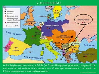 5. AUSTRO-SERVO
A dominação austríaca sobre os Balcãs (na Bósnia-Hezegovina) provocou o surgimento de
movimentos nacionalistas locais, como o dos sérvios, que comandavam com apoio da
Rússia, que desejavam uma saída para o mar.
Bósnia-
Hezegovina
Professor Murilo Benevides
 