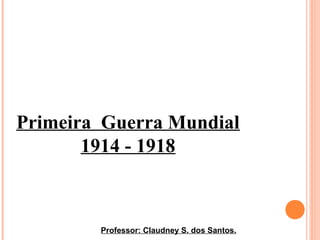 Primeira Guerra Mundial
1914 - 1918
Professor: Claudney S. dos Santos.
 