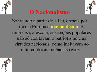 O Nacionalismo
Sobretudo a partir de 1910, crescia por
toda a Europa o nacionalismo. A
imprensa, a escola, as canções populares
não só exaltavam o patriotismo e as
virtudes nacionais como incitavam ao
ódio contra as potências rivais.
 