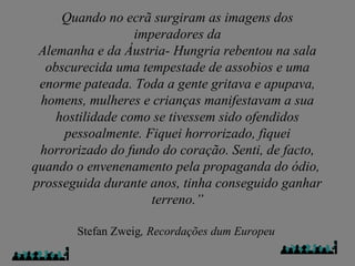 Quando no ecrã surgiram as imagens dos
imperadores da
Alemanha e da Áustria- Hungria rebentou na sala
obscurecida uma tempestade de assobios e uma
enorme pateada. Toda a gente gritava e apupava,
homens, mulheres e crianças manifestavam a sua
hostilidade como se tivessem sido ofendidos
pessoalmente. Fiquei horrorizado, fiquei
horrorizado do fundo do coração. Senti, de facto,
quando o envenenamento pela propaganda do ódio,
prosseguida durante anos, tinha conseguido ganhar
terreno.”
Stefan Zweig, Recordações dum Europeu
 