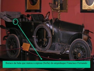 Em Junho de 1914, o arquiduque Francisco
Fernando, herdeiro do trono
Austro-Húngaro, foi assassinado em Sarajevo
na Bósnia.
A Áustria culpou os Sérvios pelo atentado e,
com o apoio da Alemanha, declarou guerra
à Sérvia. Sendo a Sérvia aliada da Rússia,
este facto desencadeou todo o complexo
sistema de alianças em vigor.
Buraco da bala que matou a esposa (Sofia) do arquiduque Francisco Fernando
 