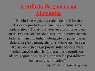 A euforia da guerra na
Alemanha
“ No dia 1 de Agosto, a ordem de mobilização
despertou por toda a Alemanha um entusiasmo
indescritível. Todos, militares ou civis, homens ou
mulheres, conscientes de que o direito estava do seu
lado, sentiam que tinham obrigação de participar na
defesa da pátria ameaçada (…). Nos rostos lia-se a
decisão de vencer. Grupos de soldados cantavam
velhas canções alemãs. Era uma tropa orgulhosa,
alegre, segura de si, sólida, constituída por milhares
de heróis disciplinados.”
Kronprinz, Recordações da guerra
 
