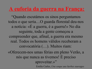 A euforia da guerra na França:
“Quando escutámos os sinos perguntamos
todos o que seria…O guarda florestal deu-nos
a notícia: «É a guerra, é a guerra!» No dia
seguinte, toda a gente começou a
compreender que, afinal, a guerra era mesmo
real. Todos os homens válidos receberam a
convocatória (…). Muitos riam:
«Oferecem-nos umas férias em pleno Verão, a
nós que nunca as tivemos! É preciso
aproveitar.»”
Emilie Carles, Une soupe aux herbes sauvages
 