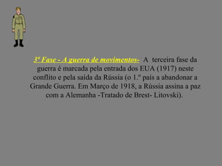 3ª Fase - A guerra de movimentos- A terceira fase da
guerra é marcada pela entrada dos EUA (1917) neste
conflito e pela saída da Rússia (o 1.º país a abandonar a
Grande Guerra. Em Março de 1918, a Rússia assina a paz
com a Alemanha -Tratado de Brest- Litovski).
 