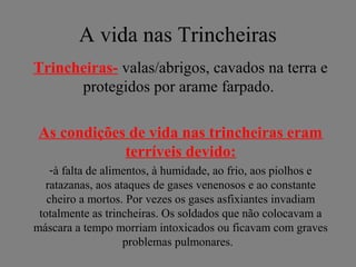 A vida nas Trincheiras
Trincheiras- valas/abrigos, cavados na terra e
protegidos por arame farpado.
As condições de vida nas trincheiras eram
terríveis devido:
-à falta de alimentos, à humidade, ao frio, aos piolhos e
ratazanas, aos ataques de gases venenosos e ao constante
cheiro a mortos. Por vezes os gases asfixiantes invadiam
totalmente as trincheiras. Os soldados que não colocavam a
máscara a tempo morriam intoxicados ou ficavam com graves
problemas pulmonares.
 