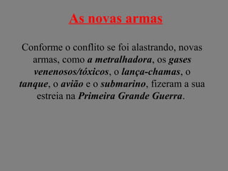 As novas armas
Conforme o conflito se foi alastrando, novas
armas, como a metralhadora, os gases
venenosos/tóxicos, o lança-chamas, o
tanque, o avião e o submarino, fizeram a sua
estreia na Primeira Grande Guerra.
 
