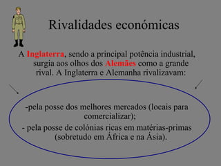 Rivalidades económicas
A Inglaterra, sendo a principal potência industrial,
surgia aos olhos dos Alemães como a grande
rival. A Inglaterra e Alemanha rivalizavam:
-pela posse dos melhores mercados (locais para
comercializar);
- pela posse de colónias ricas em matérias-primas
(sobretudo em África e na Ásia).
 